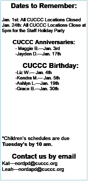 Text Box: Dates to Remember:
 
Jan. 1st: All CUCCC Locations Closed
Jan. 19th: All CUCCC Locations Close at                 5pm for the Staff Holiday Party
 
 










CUCCC Anniversaries:
 
CUCCC Birthdays:
Emma W: January 16
 
 
 
 
 
 
*Childrens schedules are due 
Tuesdays by 10 am. 
 
 
 
Contact us by email
Katnordpd@cuccc.org
Leahnordapd@cuccc.org
