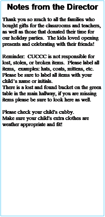 Text Box: Notes from the Director
 
Thank you so much to all the families who bought gifts for the classrooms and teachers, as well as those that donated their time for our holiday parties and programs.  The kids loved opening presents and celebrating with their friends!
 
Illness season is in full swing please refer to the illness exclusion policy and help us keep everyone in the building as healthy as possible.
 
Please check your child's cubby. 
Make sure your child's extra clothes are weather appropriate and fit!
