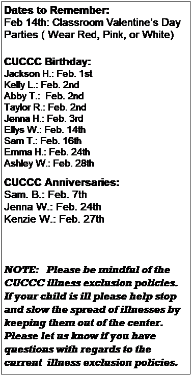 Text Box: Dates to Remember:
Feb 14th: Classroom Valentines Day Parties at 10 am( Wear Red, Pink, or White)
 
        CUCCC Birthday:
Macy: Feb. 6th
Aadrish: Feb. 11th 
Tamara: Feb. 28th
 
CUCCC Anniversaries:
Sam. B.: Feb. 7th 
Stacie S.: Feb. 8th
Jenna W.: Feb. 24th
 






NOTE:   Please be mindful of the CUCCC illness exclusion policies.  If your child is ill please help stop and slow the spread of illnesses by keeping them out of the center.  Please let us know if you have questions with regards to the current  illness exclusion policies.
