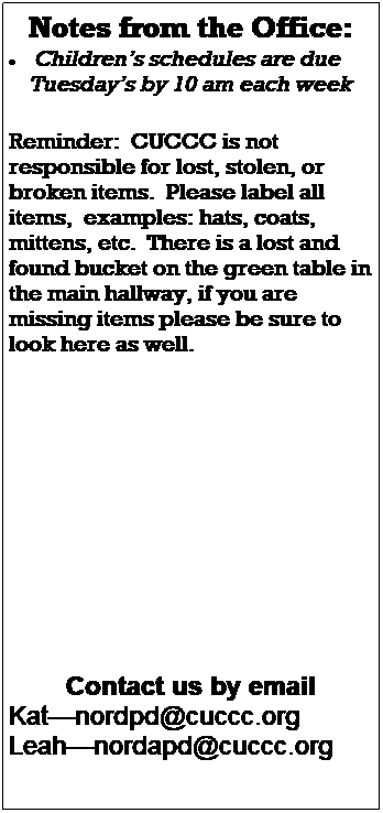 Text Box: Notes from the Office:
 Childrens schedules are due 
    Tuesdays by 10 am each week
 
 
Reminder:  CUCCC is not responsible for lost, stolen, or broken items.  Please label all items,  examples: hats, coats, mittens, etc.  There is a lost and found bucket on the green table in the main hallway, if you are missing items please be sure to look here as well.
 
 
 
 
 
 
 
 
 
Contact us by email
Katnordpd@cuccc.org
Leahnordapd@cuccc.org
