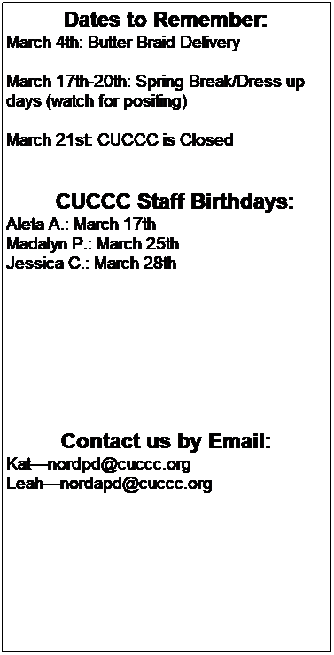 Text Box: Dates to Remember:
 March 11th-15th: Spring Break/Dress up days (watch for positing)
March 15th-22nd: Book Fair Week


        CUCCC Staff Birthdays:
Emme S: March 5th
Kylee S: March  6th 
Sydney L: March 11th
Jaimee R: March 14th
Aleta A.: March 17th 
 
 
 











CUCCC Anniversaries:
Jaimee R: March 30th
 
 
Contact us by email
Katnordpd@cuccc.org
Leahnordapd@cuccc.org
