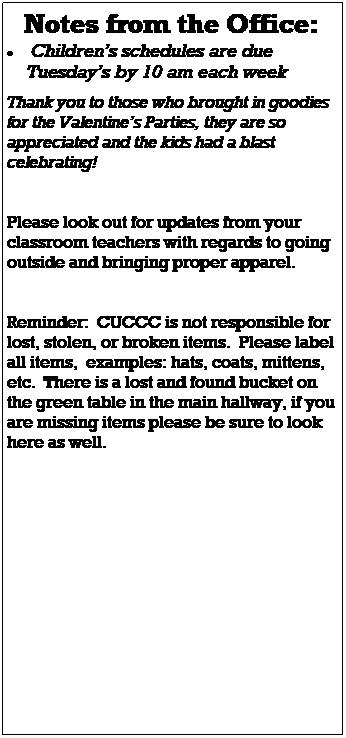 Text Box: Notes from the Office:
 Childrens schedules are due 
    Tuesdays by 10 am each week
 
Thank you to those who brought in goodies for the Valentines Parties, they are so appreciated and the kids had a blast celebrating! 
 
 
Watch for updated policies through email,  we will be sure to communicate any updates to all families.
 
Please look out for updates from your classroom teachers with regards to going outside and bringing proper apparel. 
 
 
Reminder:  CUCCC is not responsible for lost, stolen, or broken items.  Please label all items,  examples: hats, coats, mittens, etc.  There is a lost and found bucket on the green table in the main hallway, if you are missing items please be sure to look here as well.
