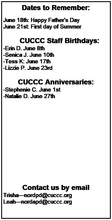 Text Box: Dates to Remember:
 
June 18th: Happy Fathers Day
June 21st: First day of Summer
 
        CUCCC Staff Birthdays:
-Erin D. June 8th 
-Senica J. June 10th 
-Tess K: June 17th
-Lizzie P. June 23rd
 
CUCCC Anniversaries:
-Stephenie C. June 1st 
-Natalie D. June 27th 
 
 
 
 












Contact us by email
Trishanordpd@cuccc.org
Leahnordapd@cuccc.org
