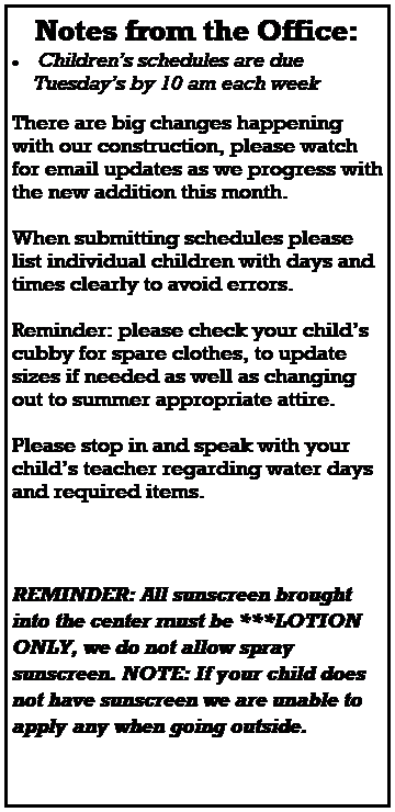 Text Box: Notes from the Office:
 Childrens schedules are due 
    Tuesdays by 10 am each week
 
 
There are big changes happening with our construction, please watch for email updates as we progress with the new addition this month.
 
When submitting schedules please list individual children with days and times clearly to avoid errors.
 
Reminder: please check your childs cubby for spare clothes, to update sizes if needed as well as changing out to summer appropriate attire. 
 
Please stop in and speak with your childs teacher regarding water days and required items.    
 
 


REMINDER: All sunscreen brought into the center must be ***LOTION ONLY, we do not allow spray sunscreen. NOTE: If your child does not have sunscreen we are unable to apply any when going outside.
 
