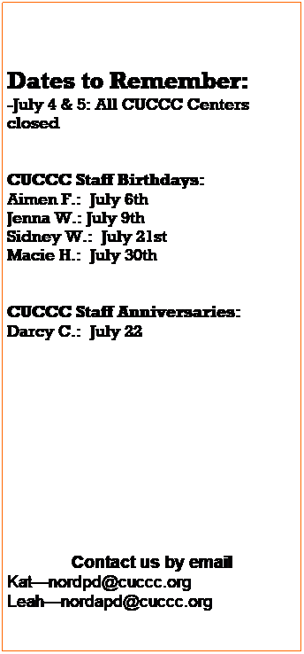 Text Box: Dates to Remember:
-July 3rd- All Centers Closed
-July 4th- Independence  Day- All Centers Closed
 
 
        CUCCC Staff Birthdays:
-Natalie D.- July 18th 
-Aimen F.- July  6th 
-Macie H.- July  30th 
-Jenna W.- July  9th 
 
 
CUCCC Anniversaries:
-Darcy C.- July 22nd 
-Tamara S.- July 20th 
 
 
 
 
 
 
 
 
Contact us by email
Trisha- nordpd@cuccc.org
Leah- nordapd@cuccc.org
