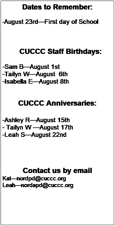 Text Box: Dates to Remember:
 
-August 23rdFirst day of School 
 
 
 
        CUCCC Staff Birthdays:
 
-Sam BAugust 1st 
-Tailyn WAugust  6th 
-Isabella EAugust 8th
 
 
CUCCC Anniversaries:
 
-Ashley RAugust 15th 
- Tailyn W August 17th
-Leah SAugust 22nd
 
 
 
 
Contact us by email
Katnordpd@cuccc.org
Leahnordapd@cuccc.org
