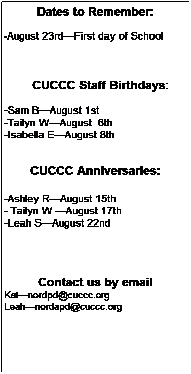 Text Box: Dates to Remember:
 
-August 14thSchool Age transition to VP
-August 23rdFirst day of School for CF
 
 
 
        CUCCC Staff Birthdays:
-SamAugust 1st 
-TailynAugust  6th 
 
 
 
CUCCC Anniversaries:
-Ashley RAugust 15th 
-LeahAugust 22nd
-TrishaAugust 28th 
 
 
 
 
 
 
 
Contact us by email
Trishanordpd@cuccc.org
Leahnordapd@cuccc.org

