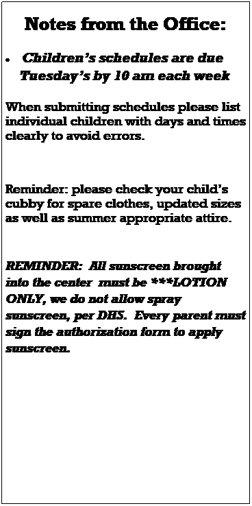 Text Box:  
Notes from the Office:
 
 Childrens schedules are due 
    Tuesdays by 10 am each week
 
When submitting schedules please list individual children with days and times clearly to avoid errors. 
 
 
 
Please watch for important emails and updates as construction continues around and within the building.  
 
Reminder: please check your childs cubby for spare clothes, updated sizes as well as summer appropriate attire. 


REMINDER:  All sunscreen brought into the center  must be ***LOTION ONLY, we do not allow spray sunscreen, per DHS.  Every parent must sign the authorization form to apply sunscreen.  
