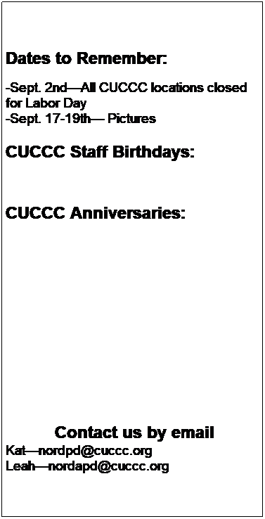 Text Box: Dates to Remember:
-Sept. 4thAll CUCCC locations closed for Labor Day
-Sept. 19, 20, 21 Picture Week (watch for posting, subject to change)
-Sept. 25th-29th  -  Book Fair Week
 

        CUCCC Staff Birthdays:
-Stephenie C.Sept. 3rd
-Rebecca S.Sept. 21st
 

CUCCC Anniversaries:
-Senica J.Sept.  28
 
 
 
 
 
 
 
 
 


Contact us by email
Trishanordpd@cuccc.org
Leahnordapd@cuccc.org
