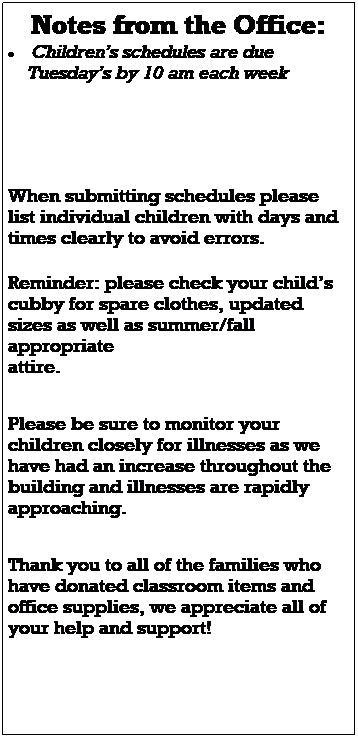 Text Box: Notes from the Office:
 Childrens schedules are due 
    Tuesdays by 10 am each week
 
When submitting schedules please list individual children with days and times clearly to avoid errors. 
 
 
Please watch for important emails and updates as construction continues around and within the building.  
 
Reminder: please check your childs cubby for spare clothes, updated sizes as well as summer/fall appropriate 
attire. 

Please be sure to check the lost and found on the green table in the main hallway.

REMINDER:  All sunscreen brought into the center  must be ***LOTION ONLY, we do not allow spray sunscreen Per DHS.   We will continue to apply sunscreen through the fall.  Please be sure to fill out the medication release form in the classroom. 
 
 
 
 
 
