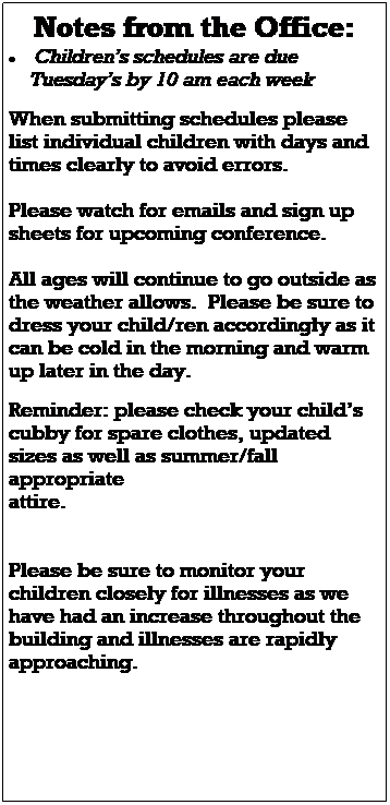 Text Box: Notes from the Office:
 Childrens schedules are due 
    Tuesdays by 10 am each week
 
 
 
Please watch for emails and sign up sheets for upcoming conferences.
 
 
 
Please watch for email updates as our scheduling changes, construction continues, and for any other important 
information regarding your childs 
classroom and the center.  
 
We are hopeful that we will be able to remain open while construction begins within the building however, we will keep families updated as things change.  
 
 
 
All ages will continue to go outside as the weather allows.  Please be sure to dress your child/ren accordingly as it can be cold in the morning and warm up later in the day.  
