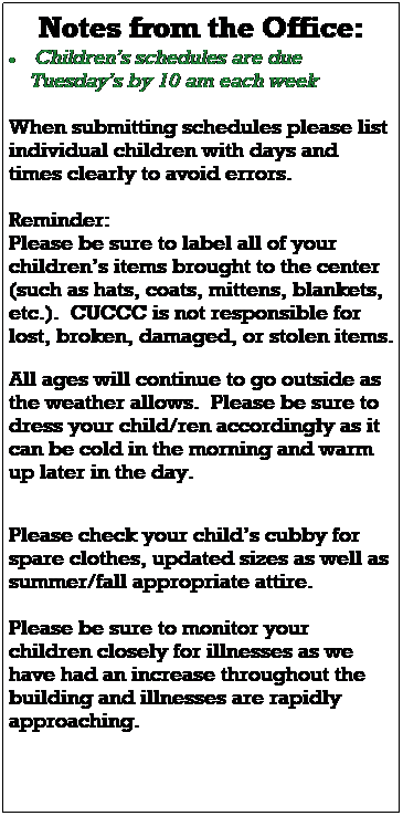 Text Box: Notes from the Office:
 Childrens schedules are due 
    Tuesdays by 10 am each week
 
 
 
When submitting schedules please list individual children with days and times clearly to avoid errors. 
 
Please watch for email updates as our scheduling changes, construction continues, and for any other important 
information regarding your childs 
classroom and the center.  
 
Thank you so much for everyone's patience during our staff shortages and scheduling changes.
 
Welcome to our new Program Director, Katherine, she started in the middle of October, pop in and say hi! 
 
Reminder:  
Please be sure to label all of your childrens items brought to the center (including hats, coats, mittens, blankets, etc.).  CUCCC is not responsible for lost, broken, damaged, or stolen items. 
