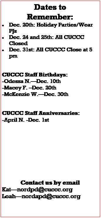 Text Box: Dates to 
Remember:
 Dec. 20th: Holiday Parties/Wear PJs
 Dec. 24 and 25th: All CUCCC Closed
 Dec. 31st: All CUCCC Close at 5 pm
 
 
CUCCC Staff Birthdays:
-Odessa N.Dec. 10th
-Macey F. Dec. 20th
-McKenzie W.Dec. 30th
 
 
CUCCC Staff Anniversaries:
-April N. -Dec. 1st
 
 
 
 
 
 
 
 
Contact us by email
Katnordpd@cuccc.org
Leahnordapd@cuccc.org
