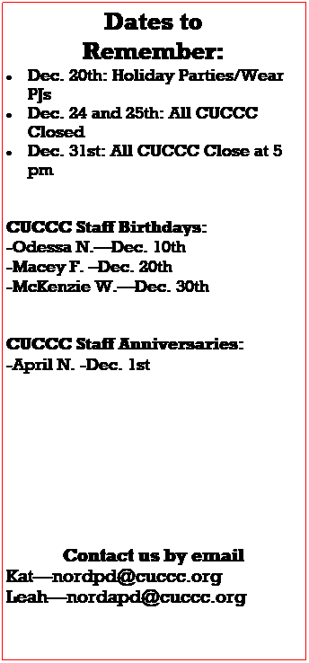 Text Box: Dates to 
Remember:
 Dec. 15th: Holiday Parties/Wear PJs
 Dec. 22nd: Crazy Sweater Dress up day
 
CUCCC Staff Birthdays:
Carla 12/4
Damian 12/16
 
CUCCC Staff Anniversaries:
April 12/1
 
 
Contact us by email
Katnordpd@cuccc.org
Leahnordapd@cuccc.org










Please visit our Amazon Smile Wish list


https://smile.amazon.com/hz/charitylist/ls/27X8AJOXKJVKC/ref=smi_ext_lnk_lcl_cl
