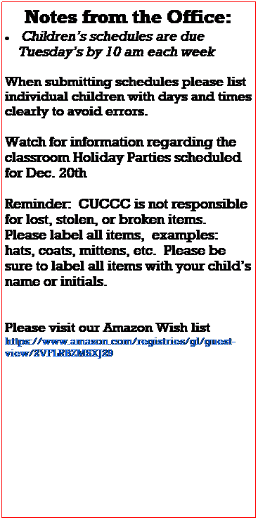 Text Box: Notes from the Office:
 Childrens schedules are due 
    Tuesdays by 10 am each week
 
Illness season is in full swing please refer to the illness exclusion policy and help us keep everyone in the building as healthy as possible.
 
Watch for information regarding the classroom Holiday Parties scheduled for Dec. 15th
 
Reminder:  CUCCC is not responsible for lost, stolen, or broken items.  Please label all items,  examples: hats, coats, mittens, etc.  Please be sure to label all items with your childs name or initials.  
There is a lost and found bucket on the green table in the main hallway, if you are missing items please be sure to look here as well.
 
Please watch for email updates as our scheduling changes, construction continues, and for any other important 
information regarding your childs 
classroom and the center.  
