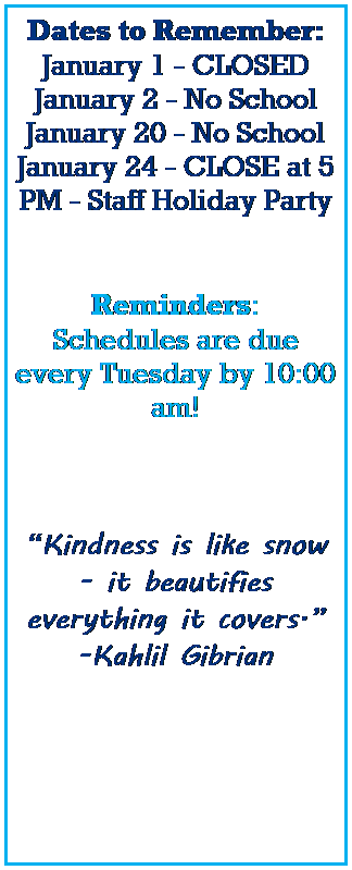 Text Box: Dates to Remember:
January 1 - CLOSED
January 2 - No School 
January 20 - No School
January 24 - CLOSE at 5 PM - Staff Holiday Party
 
 
Reminders:
Schedules are due every Tuesday by 10:00 am! 
 
 
 
Kindness is like snow - it beautifies everything it covers.
-Kahlil Gibrian
