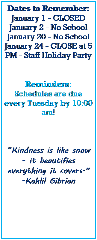 Text Box: Dates to Remember:
January 1 - CLOSED
January 2,3 - No School 
January 15 - No School
January 19 - CLOSE at 5 PM - Staff Holiday Party
 
 
Reminders:
Schedules are due every Tuesday by 10:00 am! 
 
 
Kindness is like snow - it beautifies everything it covers.
-Kahlil Gibrian
