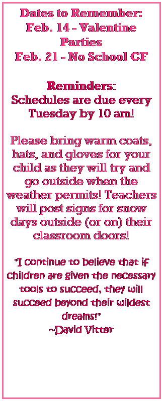 Text Box: Dates to Remember:
Feb. 14 - Valentine Parties
Feb. 21 - No School CF
 
Reminders:
Schedules are due every Tuesday by 10 am!
 
Please bring warm coats, hats, and gloves for your child as they will try and go outside when the weather permits! Teachers will post signs for snow days outside (or on) their classroom doors! 
   
"I continue to believe that if children are given the necessary tools to succeed, they will succeed beyond their wildest dreams!" 
~David Vitter
 
