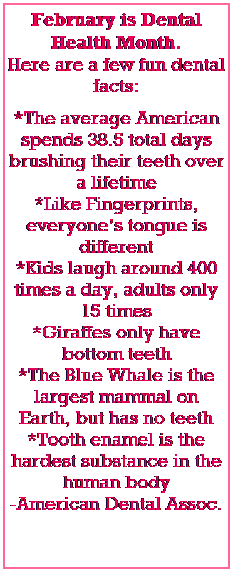 Text Box: February is Dental Health Month. 
Here are a few fun dental facts:

*The average American spends 38.5 total days brushing their teeth over a lifetime
*Like Fingerprints, everyones tongue is different
*Kids laugh around 400 times a day, adults only 15 times
*Giraffes only have bottom teeth
*The Blue Whale is the largest mammal on Earth, but has no teeth
*Tooth enamel is the hardest substance in the human body
-American Dental Assoc.
