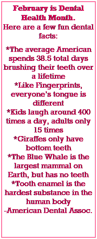 Text Box: February is Dental Health Month. 
Here are a few fun dental facts:
*The average American spends 38.5 total days brushing their teeth over a lifetime
*Like Fingerprints, everyones tongue is different
*Kids laugh around 400 times a day, adults only 15 times
*Giraffes only have bottom teeth
*The Blue Whale is the largest mammal on Earth, but has no teeth
*Tooth enamel is the hardest substance in the human body
-American Dental Assoc.
