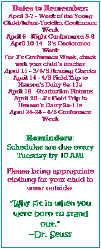 Text Box: Dates to Remember:
April 3-7 - Week of the Young Child/Infant-Toddler Conference Week
April 6 - Night Conferences 5-8
April 10-14 - 2s Conference Week
For 3s Conference Week, check with your childs teacher
April 11 - 3/4/5 Hearing Checks
April 14 - 4/5 Field Trip to Hansens Dairy 9a-11a
April 18 - Graduation Pictures
April 20 - 3s Field Trip to Hansens Dairy 9a-11a
April 24-28 - 4/5 Conference Week
 
Reminders:
Schedules are due every Tuesday by 10 AM!
 
Please bring appropriate clothing for your child to wear outside.
 
Why fit in when you were born to stand out.
~Dr. Seuss
 
 
 
