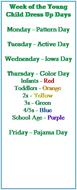 Text Box: Week of the Young Child Dress Up Days
 
Monday - Pattern Day
 
Tuesday - Active Day
 
Wednesday - Iowa Day
 
Thursday - Color Day
Infants - Red  
Toddlers - Orange  
2s - Yellow  
3s - Green  
4/5s - Blue  
School Age - Purple
 
Friday - Pajama Day
 
 
 
 
 
