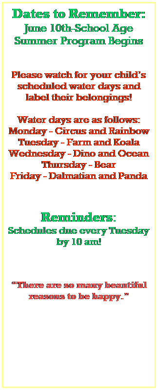 Text Box: Dates to Remember:
June 10th-School Age Summer Program Begins
 
 
Please watch for your childs scheduled water days and label their belongings!
 
Water days are as follows:
Monday - Circus and Rainbow
Tuesday - Farm and Koala
Wednesday - Dino and Ocean
Thursday - Bear
Friday - Dalmatian and Panda
 
 
Reminders:
Schedules due every Tuesday by 10 am!
 
 
 
There are so many beautiful reasons to be happy.
