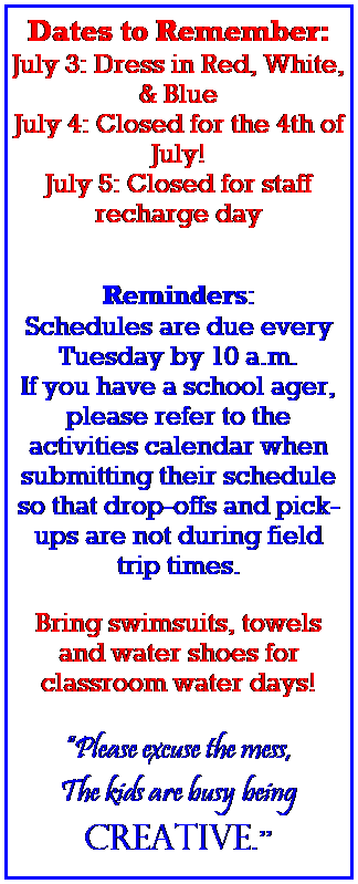 Text Box: Dates to Remember:
July 3: Dress in Red, White, & Blue
July 4: Closed for the 4th of July! 
July 5: Closed for staff recharge day
 
 
Reminders:
Schedules are due every Tuesday by 10 a.m.
If you have a school ager, please refer to the activities calendar when submitting their schedule so that drop-offs and pick-ups are not during field trip times.
 
Bring swimsuits, towels and water shoes for classroom water days!
 
Please excuse the mess,
The kids are busy being 
creative.
