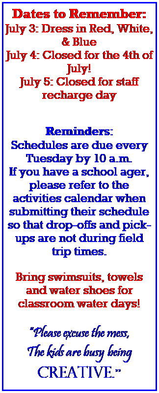 Text Box: Dates to Remember:
 
July 3/4: Closed for the 4th of July! 
 
 
 
Reminders:
 
Schedules are due every Tuesday by 10 a.m.
 
 
 
Bring swimsuits, towels and water shoes for classroom water days!
 
 
 
 
 
Please excuse the mess,
The kids are busy being 
creative.
