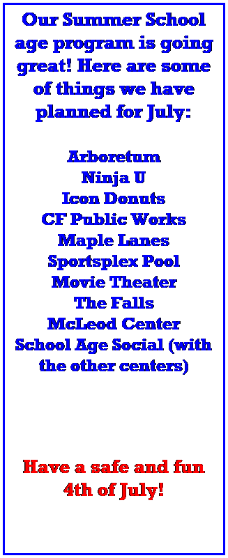 Text Box: Our Summer School age program is going great! Here are some of things we have planned for July:
 
Arboretum
Ninja U
Icon Donuts
CF Public Works
Maple Lanes
Sportsplex Pool
Movie Theater
The Falls
McLeod Center
School Age Social (with the other centers)
 
 

 
Have a safe and fun 4th of July!
 
