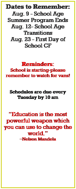 Text Box: Dates to Remember:
Aug. 9 - School Age Summer Program Ends
Aug. 12- School Age Transitions
Aug. 23 - First Day of School CF
 
 
Reminders:
School is starting-please 
remember to watch for vans!
 
 
Schedules are due every Tuesday by 10 am
 
 
Education is the most powerful weapon which you can use to change the world.
~Nelson Mandela
 
