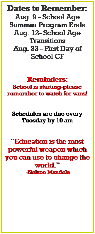 Text Box: Dates to Remember:
Aug. 11 - School Age Summer Program Ends
Aug. 14 - School Age Transitions
Aug. 23 - First Day of School CF
Aug. 30 - First Day CF Preschool
 
Reminders:
School is starting-please 
remember to watch for vans!
 
Schedules are due every Tuesday by 10 am
 
Education is the most powerful weapon which you can use to change the world.
~Nelson Mandela
 
