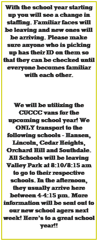 Text Box: With the school year starting up you will see a change in staffing. Familiar faces will be leaving and new ones will be arriving. Please make sure anyone who is picking up has their ID on them so that they can be checked until everyone becomes familiar with each other.
 
 
 
We will be utilizing the CUCCC vans for the upcoming school year! We ONLY transport to the following schools - Hansen, Lincoln, Cedar Heights, Orchard Hill and Southdale. 
All Schools will be leaving Valley Park at 8:10/8:15 am to go to their respective schools. In the afternoon, they usually arrive here between 4-4:15 pm. More information will be sent out to our new school agers next week! Heres to a great school year!!
