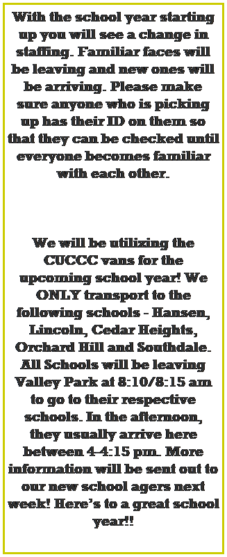 Text Box: We will be utilizing the CUCCC vans for the upcoming school year! We ONLY transport to the following schools - Hansen, Lincoln, Cedar Heights, Orchard Hill and Southdale. 
All Schools will be leaving Valley Park at 8:10/8:15 am to go to their respective schools. In the afternoon, they usually arrive here between 4-4:15 pm. More information will be sent out to our new school agers next week! Heres to a great school year!!
