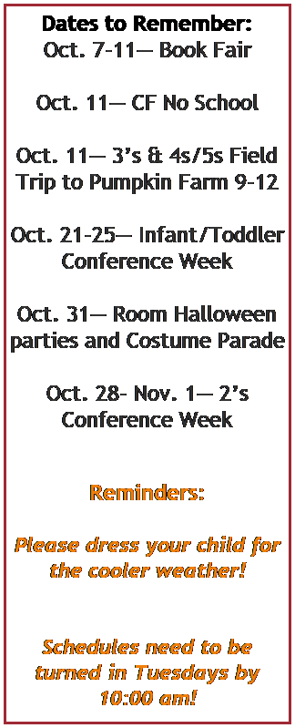 Text Box: Dates to Remember:
Oct. 7-11 Book Fair
 
Oct. 11 CF No School
 
Oct. 11 3s & 4s/5s Field Trip to Pumpkin Farm 9-12
 
Oct. 21-25 Infant/Toddler Conference Week 
 
Oct. 31 Room Halloween parties and Costume Parade
 
Oct. 28- Nov. 1 2s Conference Week
 
 
Reminders:
 
Please dress your child for the cooler weather!
 
 
Schedules need to be turned in Tuesdays by 10:00 am!
 
 
 
 
Life is a beautiful and interesting fairy tale. Make every moment cherished.
 
 
 
 
 
 
 
 
 
 
 
 
 
 
Play is often talked about as if it were a relief from serious learning. But for Children play is serious learning. Mr. Rogers
 
