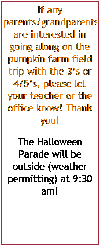 Text Box: If any parents/grandparents are interested in going along on the pumpkin farm field trip with the 3s or 4/5s, please let your teacher or the office know! Thank you!


The Halloween Parade will be outside (weather permitting) at 9:30 am! 
 
