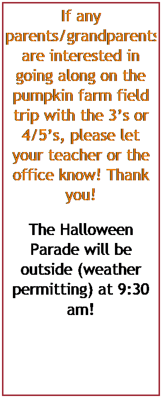 Text Box: If any parents/grandparents are interested in going along on the pumpkin farm field trips with the 3s or 4/5s, please let your teacher or the office know! Thank you!
The Halloween Parade will be outside (weather permitting) at 9:30 am! 
