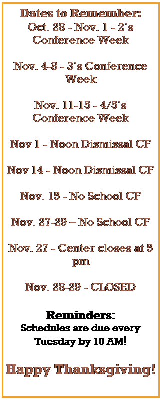 Text Box: Dates to Remember:
Oct. 28 - Nov. 1 - 2s Conference Week
 
Nov. 4-8 - 3s Conference Week
 
Nov. 11-15 - 4/5s Conference Week
 
Nov 1 - Noon Dismissal CF
 
Nov 14 - Noon Dismissal CF
 
Nov. 15 - No School CF
 
Nov. 27-29  No School CF
 
Nov. 27 - Center closes at 5 pm
 
Nov. 28-29 - CLOSED 
 
Reminders:
Schedules are due every Tuesday by 10 AM!
 
Happy Thanksgiving!
 
