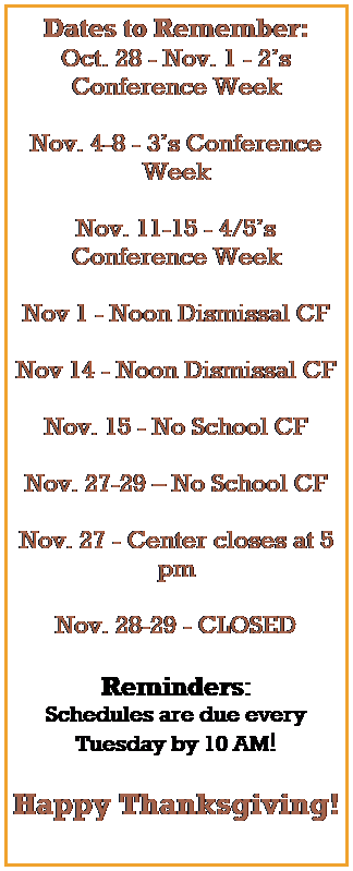 Text Box: Dates to Remember:
Oct. 30 - Nov. 3 - 2s Conference Week
Nov. 6-10 - 3s Conference Week
Nov. 13-17 - 4/5s Conference Week
Nov 16 - Noon Dismissal CF
Nov. 17 - No School CF
Nov. 22-24  No School CF
Nov. 22 - Center closes at 5 pm
Nov. 23-24 - CLOSED 
 
 
 
Reminders:
Schedules are due every Tuesday by 10 AM!
 
 
 
 
Happy Thanksgiving!
