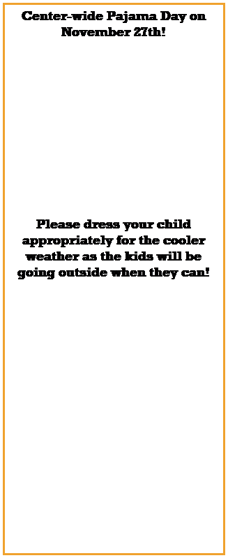 Text Box: Center-wide Pajama Day on November 27th!
 
 
 
 
 
 
 
 
 
 
 
Please dress your child appropriately for the cooler weather as the kids will be going outside when they can!
 
 
 
 
 
 
 
 
 
 
 
 
 
