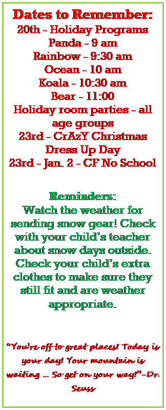 Text Box: Dates to Remember:
20th - Holiday Programs 
Panda - 9 am
Rainbow - 9:30 am
Ocean - 10 am
Koala - 10:30 am
Bear - 11:00
Holiday room parties - all age groups
23rd - CrAzY Christmas Dress Up Day
23rd - Jan. 2 - CF No School
 

Reminders:
Watch the weather for sending snow gear! Check with your childs teacher about snow days outside.
Check your childs extra clothes to make sure they still fit and are weather appropriate. 
 


Youre off to great places! Today is your day! Your mountain is waiting  So get on your way!-Dr. Seuss
