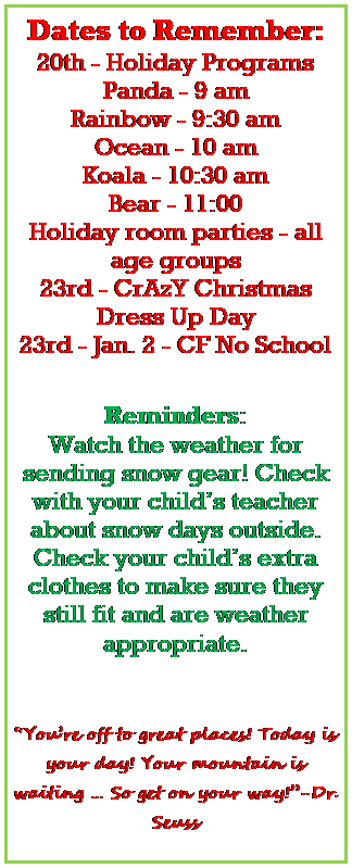 Text Box: Dates to Remember:
15th - Holiday Programs 
Panda - 9 am
Koala - 9:30 am
Bear - 10 am
Ocean/Rainbow - 10:30 am
Holiday room parties - all age groups
22nd - CrAzY Christmas Dress Up Day
25th-29th - CF No School

Reminders:
Watch the weather for sending snow gear! Check with your childs teacher about snow days outside.
Check your childs extra clothes to make sure they still fit and are weather appropriate. 


 Youre off to great places! Today is your day! Your mountain is waiting  So get on your way!-Dr. Seuss
