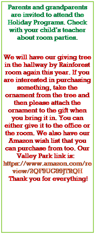 Text Box: Parents and grandparents are invited to attend the Holiday Programs. Check with your childs teacher about room parties.
 

We will have our giving tree in the hallway by Rainforest room again this year. If you are interested in purchasing something, take the ornament from the tree and then please attach the ornament to the gift when you bring it in. You can either give it to the office or the room. We also have our Amazon wish list that you can purchase from too. Our Valley Park link is:   https://www.amazon.com/registries/gl/guest-view/2QF9UG99JTRQH
 Thank you for everything!
 
