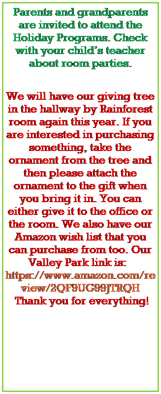 Text Box: Parents and grandparents are invited to attend the Holiday Programs. Check with your childs teacher about room parties.
 




We will have our giving tree in the hallway by Rainforest room again this year. If you are interested in purchasing something, take the ornament from the tree and then please attach the ornament to the gift when you bring it in. You can either give it to the office or the room. We also have our Amazon wish list that you can purchase from too. Our Valley Park link is: Amazon Gift List 
 Thank you for everything! 
